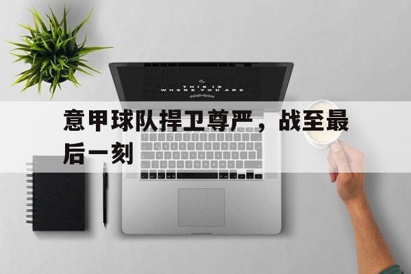 意甲球队捍卫尊严，战至最后一刻的简单介绍
