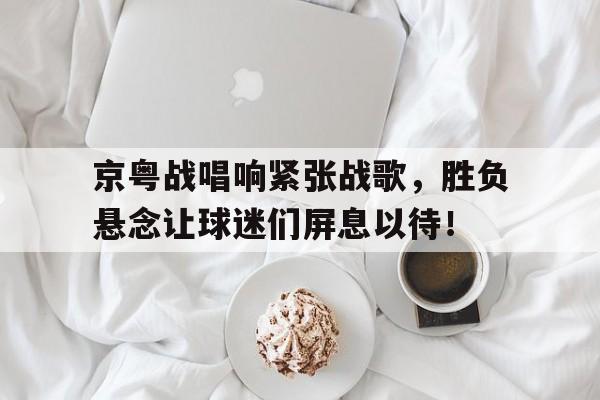 京粤战唱响紧张战歌，胜负悬念让球迷们屏息以待！的简单介绍