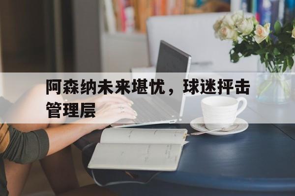 阿森纳未来堪忧，球迷抨击管理层