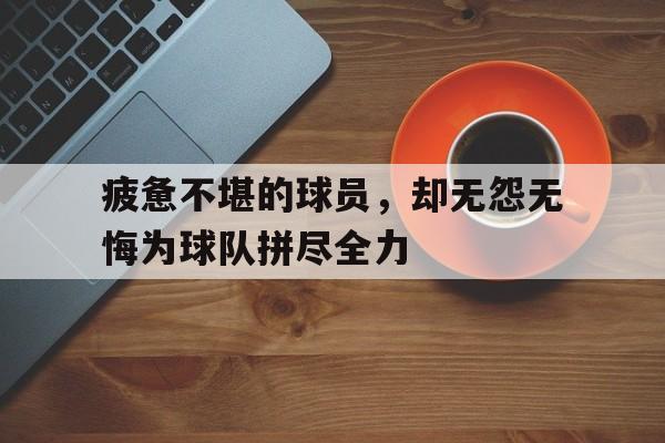 关于疲惫不堪的球员,却无怨无悔为球队拼尽全力的信息