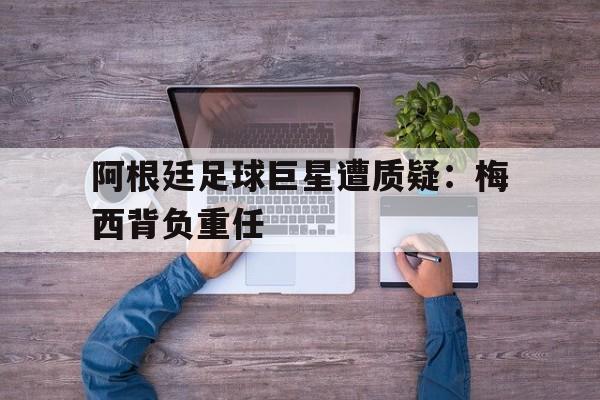 包含阿根廷足球巨星遭质疑：梅西背负重任的词条