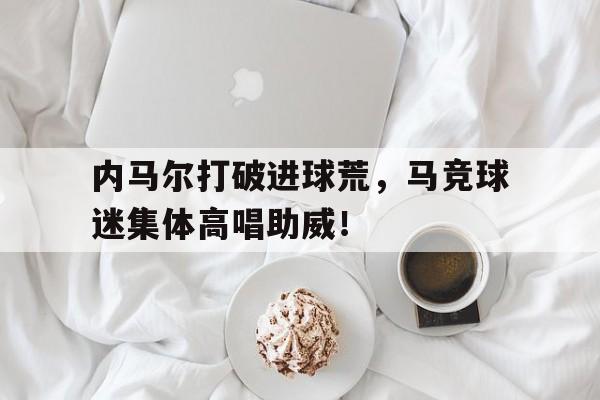 内马尔打破进球荒，马竞球迷集体高唱助威！