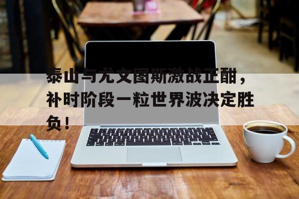 泰山与尤文图斯激战正酣，补时阶段一粒世界波决定胜负！人固有一死或重于泰山全文